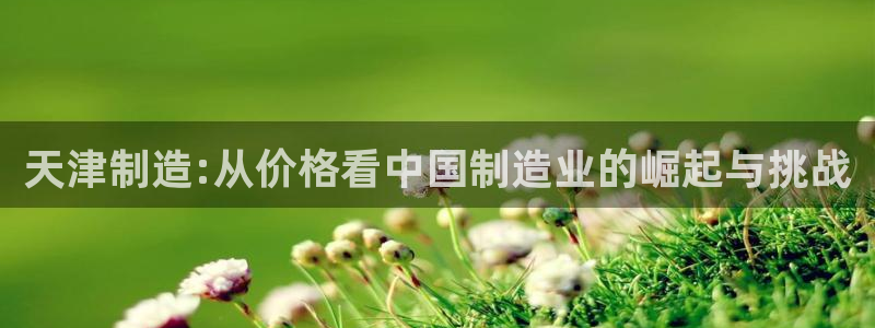 云顶国际城手机网址查询：天津制造:从价格看中国制造业的崛起与