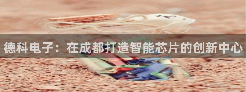 云顶国际是真实网站吗知乎：德科电子：在成都打造智能芯片的创新