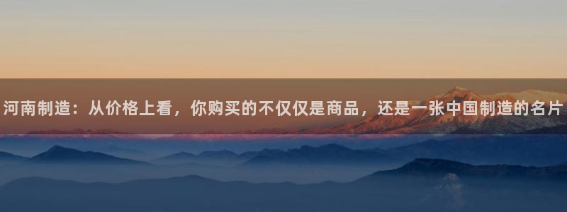 云顶集团公司简介：河南制造：从价格上看，你购买的不仅仅是商品