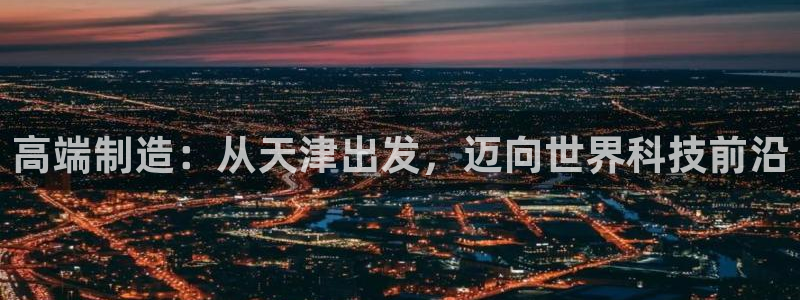 云顶集团投资是不是真的吗：高端制造：从天津出发，迈向世界科技