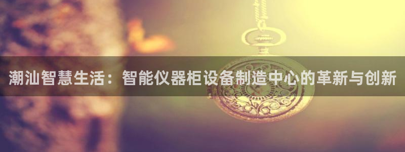 云顶集团老总：潮汕智慧生活：智能仪器柜设备制造中心的革新与创