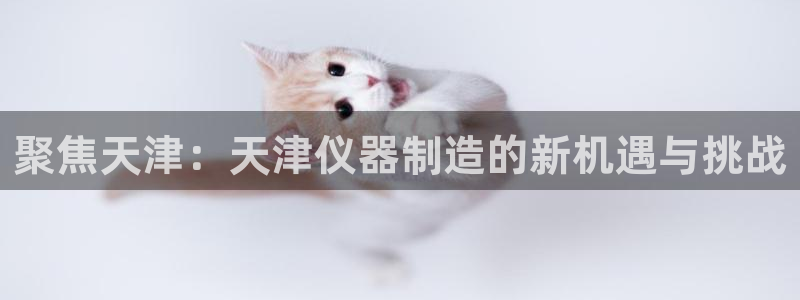 云顶国际软装公司怎么样知乎：聚焦天津：天津仪器制造的新机遇与