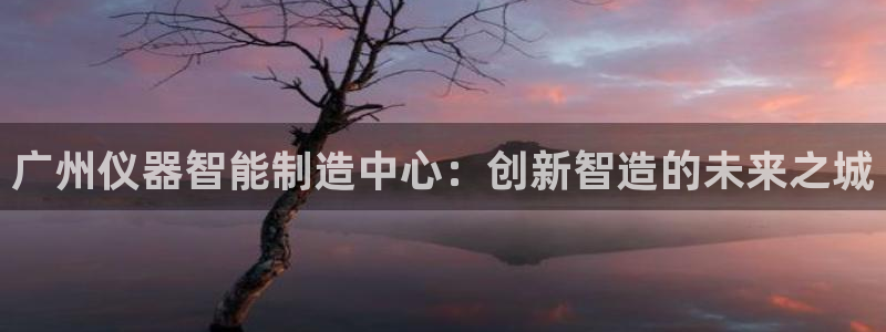 云顶国际唯一官方网站：广州仪器智能制造中心：创新智造的未来之