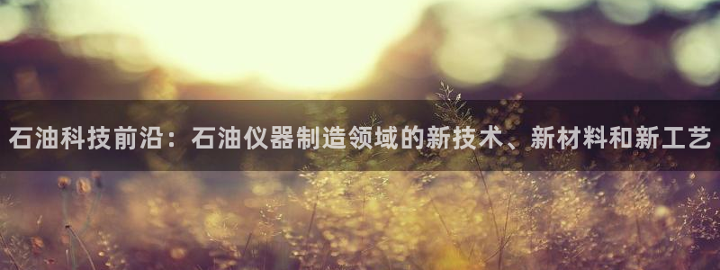 云顶电竞下载：石油科技前沿：石油仪器制造领域的新技术、新材料