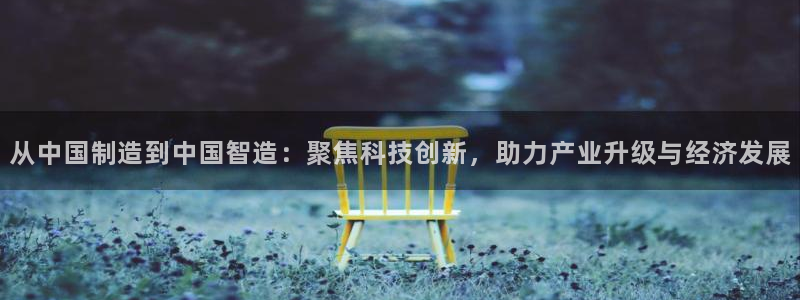 云顶国际app手机版：从中国制造到中国智造：聚焦科技创新，助