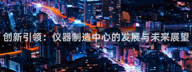 云顶国际俱乐部怎么样：创新引领：仪器制造中心的发展与未来展望